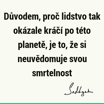 Důvodem, proč lidstvo tak okázale kráčí po této planetě, je to, že si neuvědomuje svou