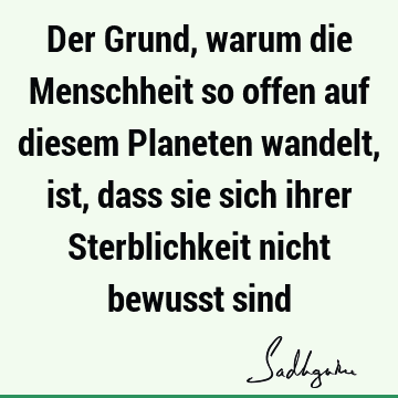 Der Grund, warum die Menschheit so offen auf diesem Planeten wandelt, ist, dass sie sich ihrer Sterblichkeit nicht bewusst