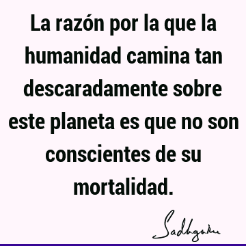 La razón por la que la humanidad camina tan descaradamente sobre este planeta es que no son conscientes de su