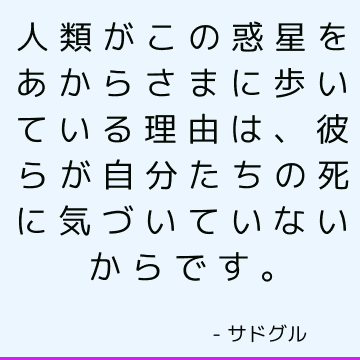 人類がこの惑星をあからさまに歩いている理由は、彼らが自分たちの死に気づいていないからです。