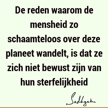 De reden waarom de mensheid zo schaamteloos over deze planeet wandelt, is dat ze zich niet bewust zijn van hun