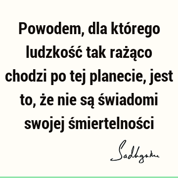 Powodem, dla którego ludzkość tak rażąco chodzi po tej planecie, jest to, że nie są świadomi swojej śmiertelnoś