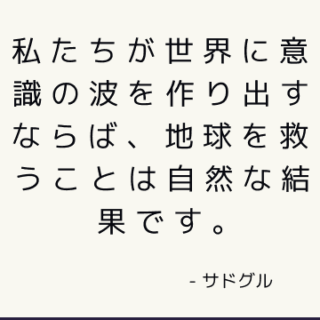 私たちが世界に意識の波を作り出すならば、地球を救うことは自然な結果です。