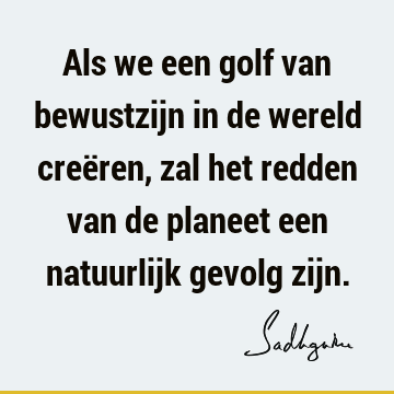 Als we een golf van bewustzijn in de wereld creëren, zal het redden van de planeet een natuurlijk gevolg