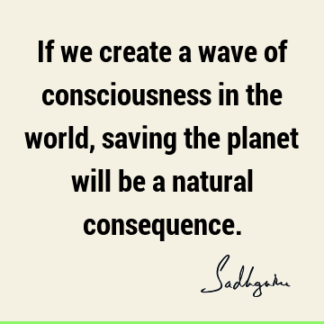 If we create a wave of consciousness in the world, saving the planet will be a natural