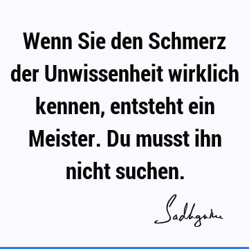 Wenn Sie den Schmerz der Unwissenheit wirklich kennen, entsteht ein Meister. Du musst ihn nicht