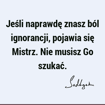 Jeśli naprawdę znasz ból ignorancji, pojawia się Mistrz. Nie musisz Go szukać