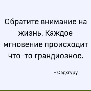 Обратите внимание на жизнь. Каждое мгновение происходит что-то грандиозное