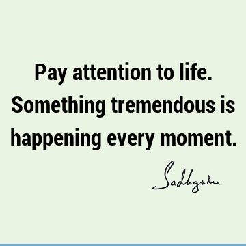 Pay attention to life. Something tremendous is happening every