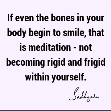 If even the bones in your body begin to smile, that is meditation - not becoming rigid and frigid within