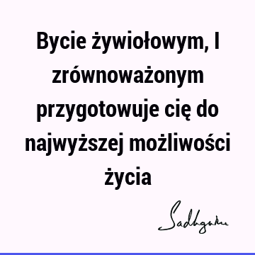 Bycie żywiołowym, i zrównoważonym przygotowuje cię do najwyższej możliwości ż