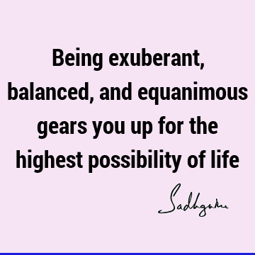 Being exuberant, balanced, and equanimous gears you up for the highest possibility of