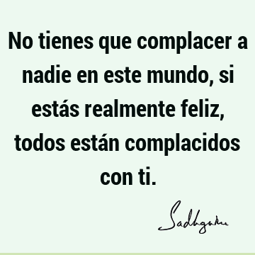 No tienes que complacer a nadie en este mundo, si estás realmente feliz, todos están complacidos con