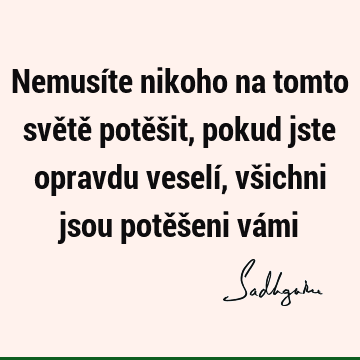 Nemusíte nikoho na tomto světě potěšit, pokud jste opravdu veselí, všichni jsou potěšeni vá