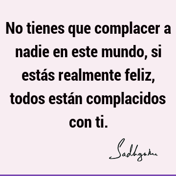 No tienes que complacer a nadie en este mundo, si estás realmente feliz, todos están complacidos con