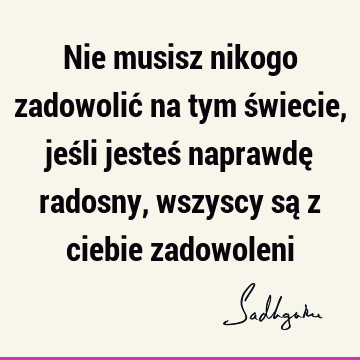 Nie musisz nikogo zadowolić na tym świecie, jeśli jesteś naprawdę radosny, wszyscy są z ciebie