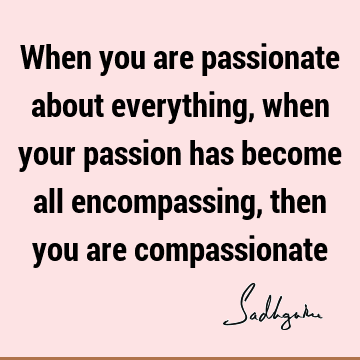 When you are passionate about everything, when your passion has become all encompassing, then you are