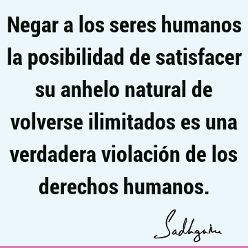 Negar a los seres humanos la posibilidad de satisfacer su anhelo natural de volverse ilimitados es una verdadera violación de los derechos