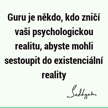 Guru je někdo, kdo zničí vaši psychologickou realitu, abyste mohli sestoupit do existenciální