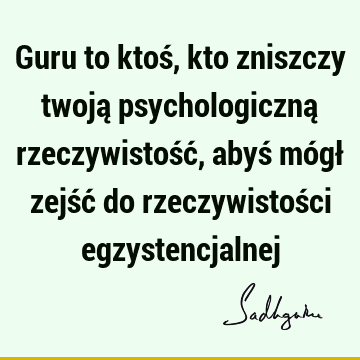 Guru to ktoś, kto zniszczy twoją psychologiczną rzeczywistość, abyś mógł zejść do rzeczywistości