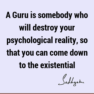 A Guru is somebody who will destroy your psychological reality, so that you can come down to the