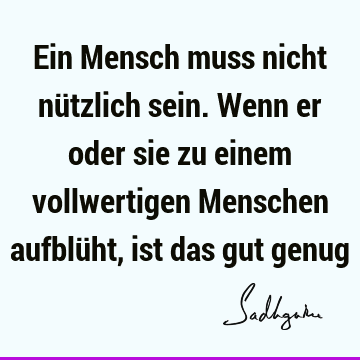 Ein Mensch muss nicht nützlich sein. Wenn er oder sie zu einem vollwertigen Menschen aufblüht, ist das gut