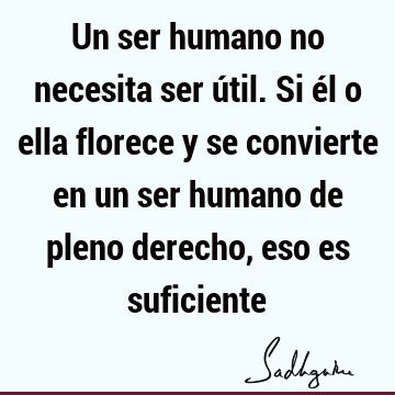 Un ser humano no necesita ser útil. Si él o ella florece y se convierte en un ser humano de pleno derecho, eso es