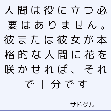 人間は役に立つ必要はありません。 彼または彼女が本格的な人間に花を咲かせれば、それで十分です