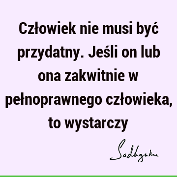 Człowiek nie musi być przydatny. Jeśli on lub ona zakwitnie w pełnoprawnego człowieka, to