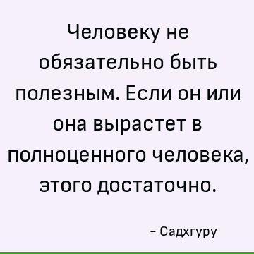 Человеку не обязательно быть полезным. Если он или она вырастет в полноценного человека, этого достаточно