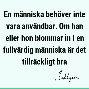 En människa behöver inte vara användbar. Om han eller hon blommar in i en fullvärdig människa är det tillräckligt