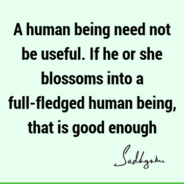 A human being need not be useful. If he or she blossoms into a full-fledged human being, that is good