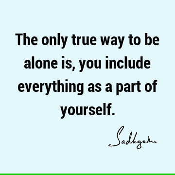 The only true way to be alone is, you include everything as a part of