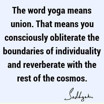 The word yoga means union. That means you consciously obliterate the boundaries of individuality and reverberate with the rest of the