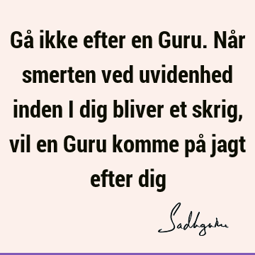 Gå ikke efter en Guru. Når smerten ved uvidenhed inden i dig bliver et skrig, vil en Guru komme på jagt efter