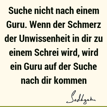 Suche nicht nach einem Guru. Wenn der Schmerz der Unwissenheit in dir zu einem Schrei wird, wird ein Guru auf der Suche nach dir