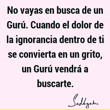 No vayas en busca de un Gurú. Cuando el dolor de la ignorancia dentro de ti se convierta en un grito, un Gurú vendrá a