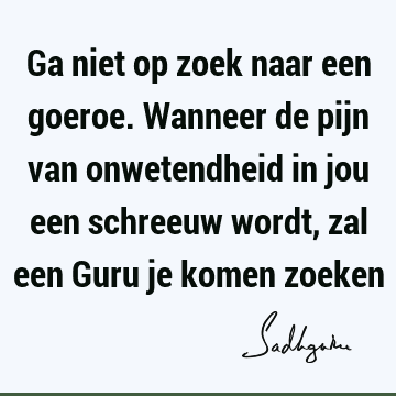 Ga niet op zoek naar een goeroe. Wanneer de pijn van onwetendheid in jou een schreeuw wordt, zal een Guru je komen