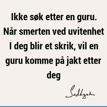 Ikke søk etter en guru. Når smerten ved uvitenhet i deg blir et skrik, vil en guru komme på jakt etter