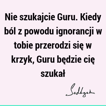 Nie szukajcie Guru. Kiedy ból z powodu ignorancji w tobie przerodzi się w krzyk, Guru będzie cię szukał