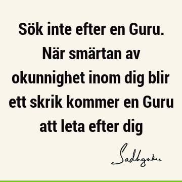 Sök inte efter en Guru. När smärtan av okunnighet inom dig blir ett skrik kommer en Guru att leta efter