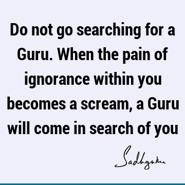 Do not go searching for a Guru. When the pain of ignorance within you becomes a scream, a Guru will come in search of