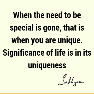 When the need to be special is gone, that is when you are unique. Significance of life is in its