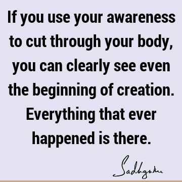 If you use your awareness to cut through your body, you can clearly see even the beginning of creation. Everything that ever happened is