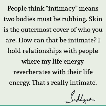 People think “intimacy” means two bodies must be rubbing. Skin is the outermost cover of who you are. How can that be intimate? I hold relationships with