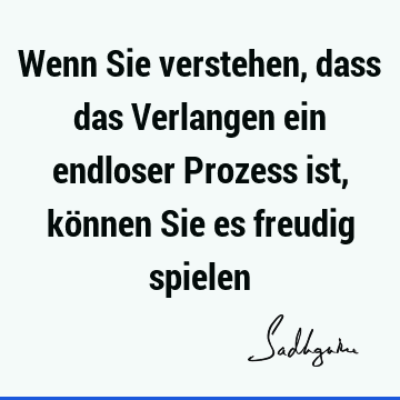 Wenn Sie verstehen, dass das Verlangen ein endloser Prozess ist, können Sie es freudig