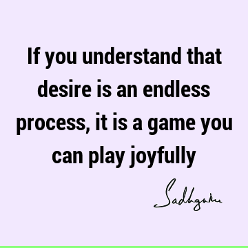 If you understand that desire is an endless process, it is a game you can play