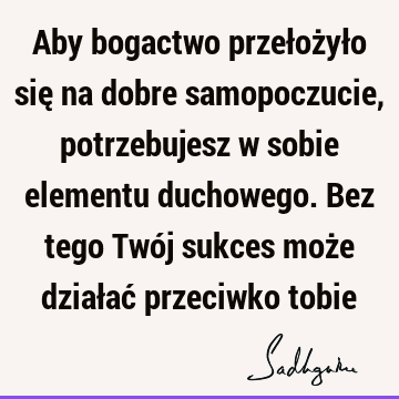 Aby bogactwo przełożyło się na dobre samopoczucie, potrzebujesz w sobie elementu duchowego. Bez tego Twój sukces może działać przeciwko