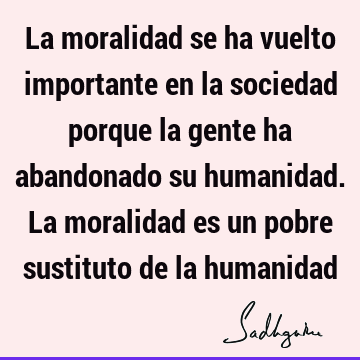 La moralidad se ha vuelto importante en la sociedad porque la gente ha abandonado su humanidad. La moralidad es un pobre sustituto de la