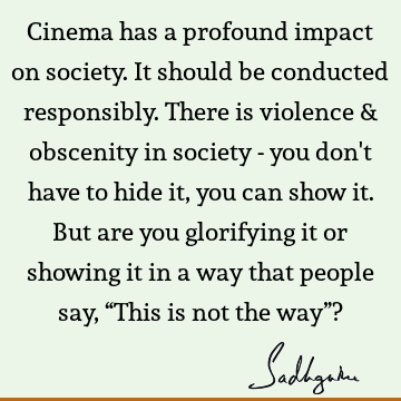 Cinema has a profound impact on society. It should be conducted responsibly. There is violence & obscenity in society - you don